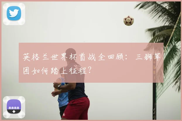 英格兰世界杯首战全回顾：三狮军团如何踏上征程？