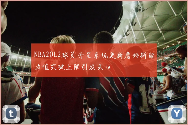 NBA2OL2球员升星系统更新詹姆斯能力值突破上限引发关注