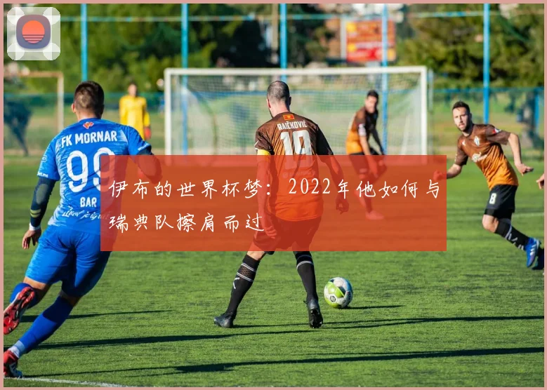 伊布的世界杯梦:2022年他如何与瑞典队擦肩而过