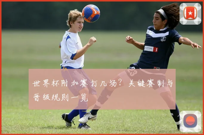世界杯附加赛打几场？关键赛制与晋级规则一览