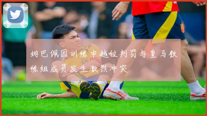 姆巴佩因训练中越位判罚与皇马教练组成员发生激烈冲突