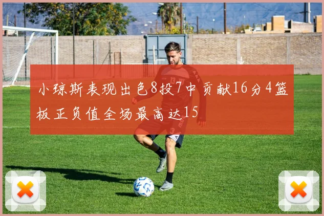 小琼斯表现出色8投7中贡献16分4篮板正负值全场最高达15