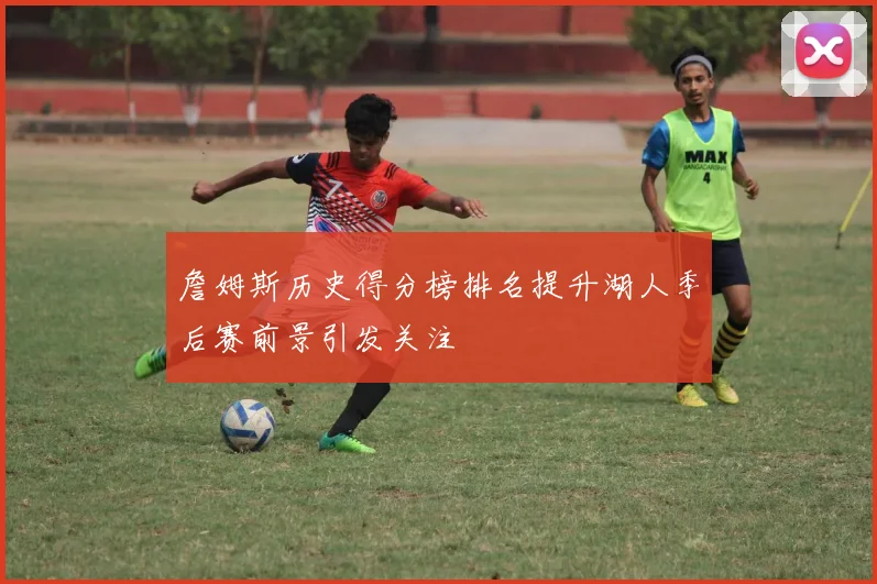 詹姆斯历史得分榜排名提升湖人季后赛前景引发关注