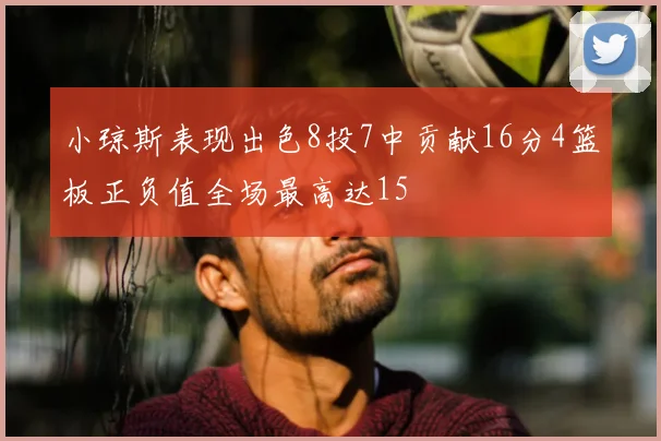 小琼斯表现出色8投7中贡献16分4篮板正负值全场最高达15