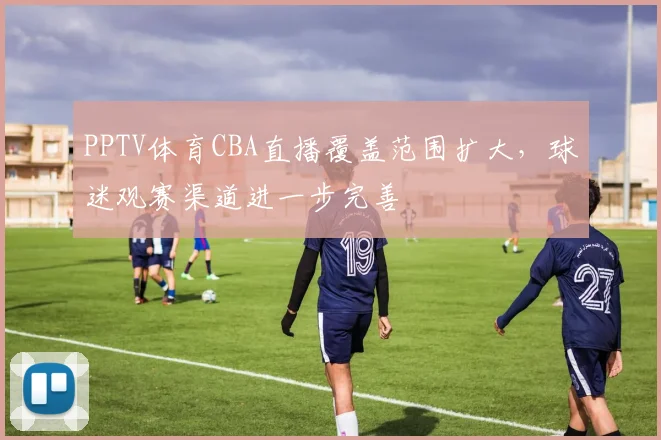 PPTV体育CBA直播覆盖范围扩大，球迷观赛渠道进一步完善
