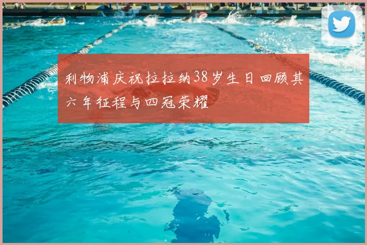 利物浦庆祝拉拉纳38岁生日回顾其六年征程与四冠荣耀