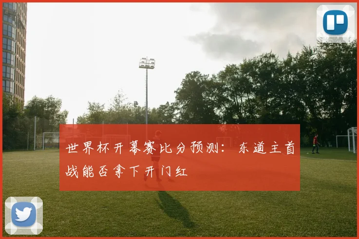 世界杯开幕赛比分预测：东道主首战能否拿下开门红