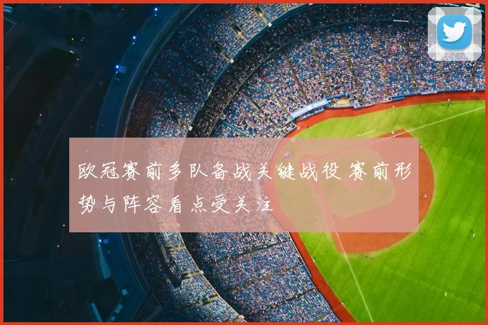 欧冠赛前多队备战关键战役 赛前形势与阵容看点受关注