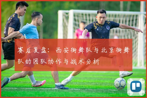 赛后复盘：西安街舞队与北京街舞队的团队协作与战术分析