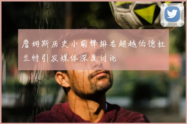 詹姆斯历史小前锋排名超越伯德杜兰特引发媒体深度讨论
