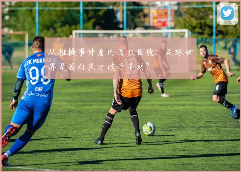 从推搡事件看内马尔困境：足球世界是否对天才过于苛刻？