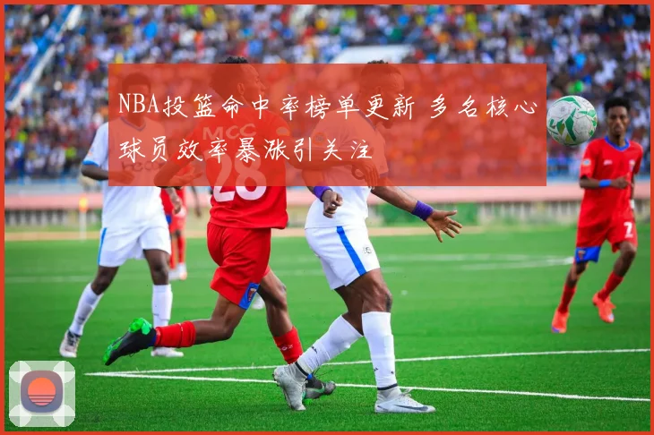 NBA投篮命中率榜单更新 多名核心球员效率暴涨引关注
