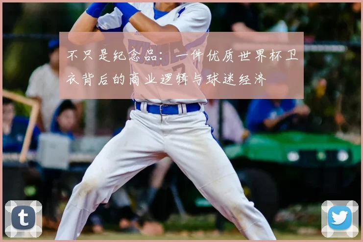 不只是纪念品：一件优质世界杯卫衣背后的商业逻辑与球迷经济