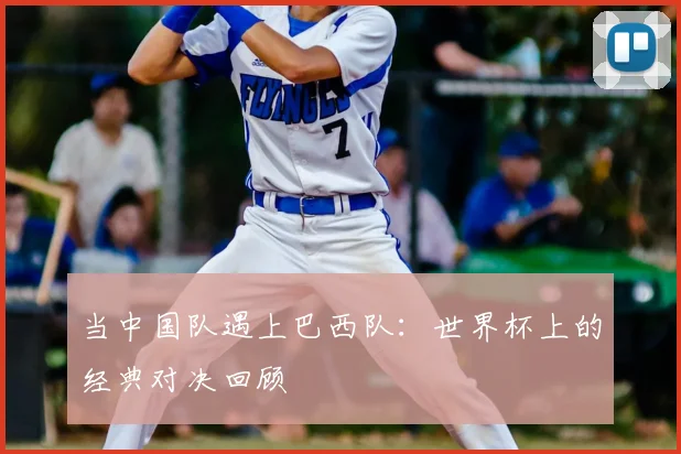 当中国队遇上巴西队：世界杯上的经典对决回顾