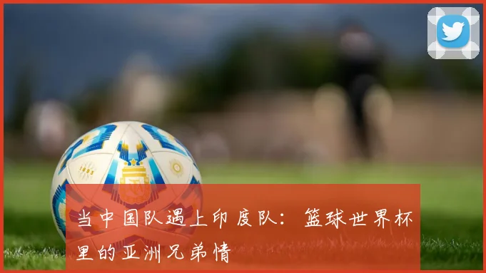 当中国队遇上印度队：篮球世界杯里的亚洲兄弟情