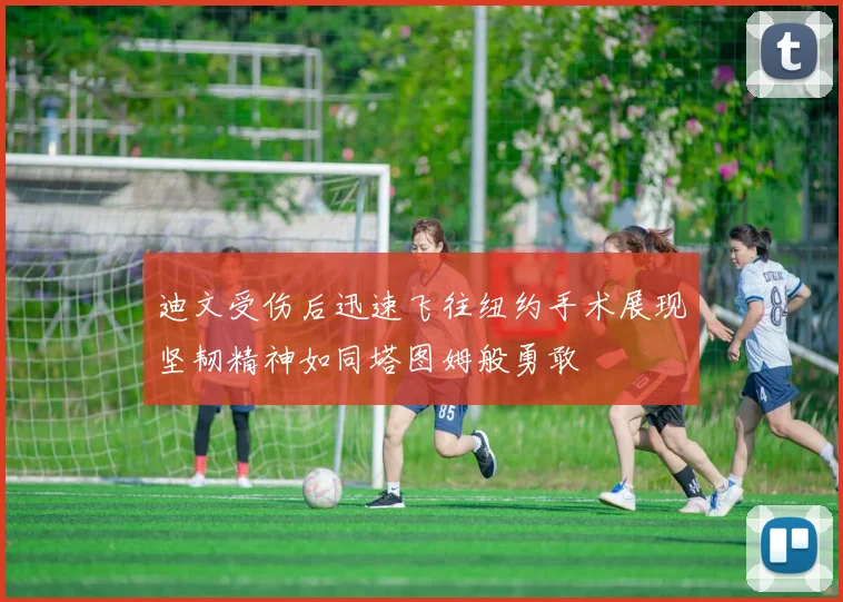 迪文受伤后迅速飞往纽约手术展现坚韧精神如同塔图姆般勇敢