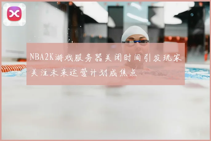 NBA2K游戏服务器关闭时间引发玩家关注未来运营计划成焦点