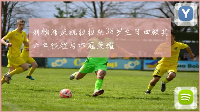利物浦庆祝拉拉纳38岁生日回顾其六年征程与四冠荣耀