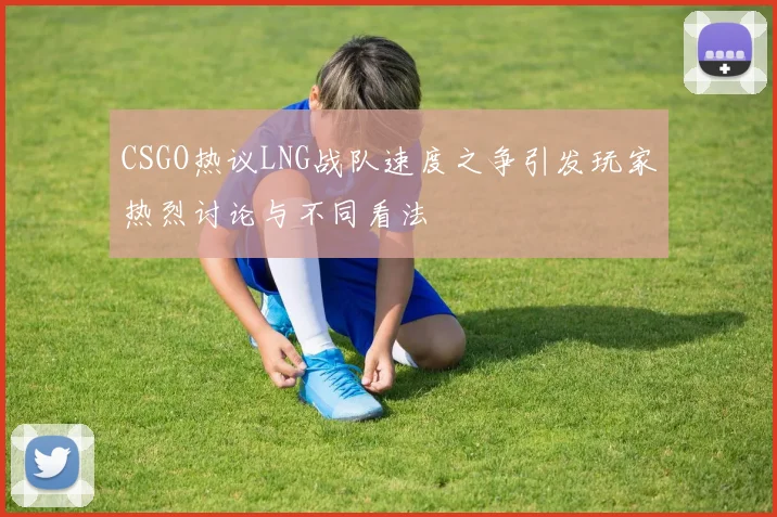 CSGO热议LNG战队速度之争引发玩家热烈讨论与不同看法