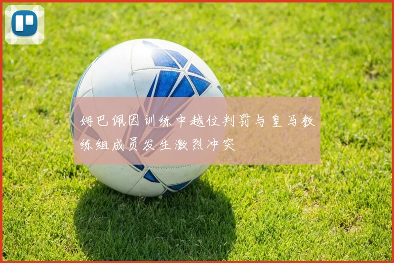 姆巴佩因训练中越位判罚与皇马教练组成员发生激烈冲突