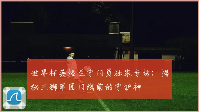 世界杯英格兰守门员独家专访：揭秘三狮军团门线前的守护神