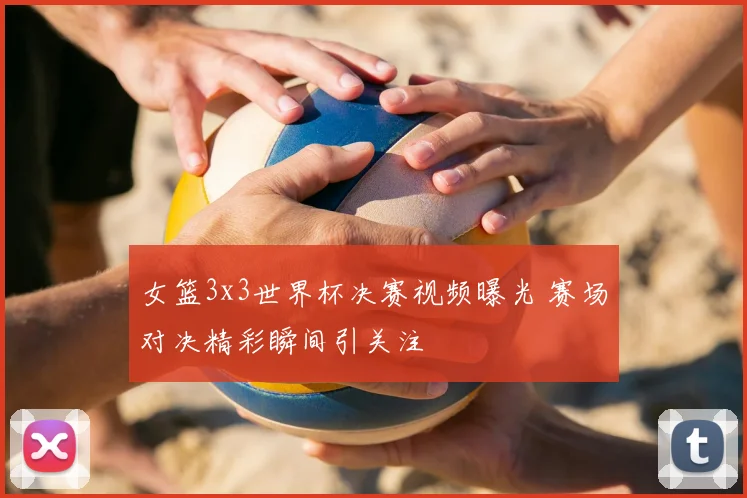 女篮3x3世界杯决赛视频曝光 赛场对决精彩瞬间引关注
