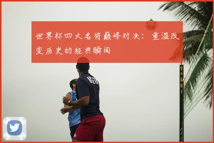 世界杯四大名将巅峰对决：重温改变历史的经典瞬间