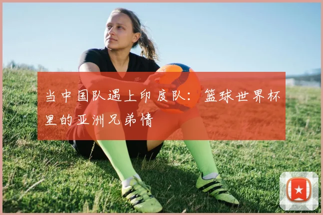当中国队遇上印度队：篮球世界杯里的亚洲兄弟情