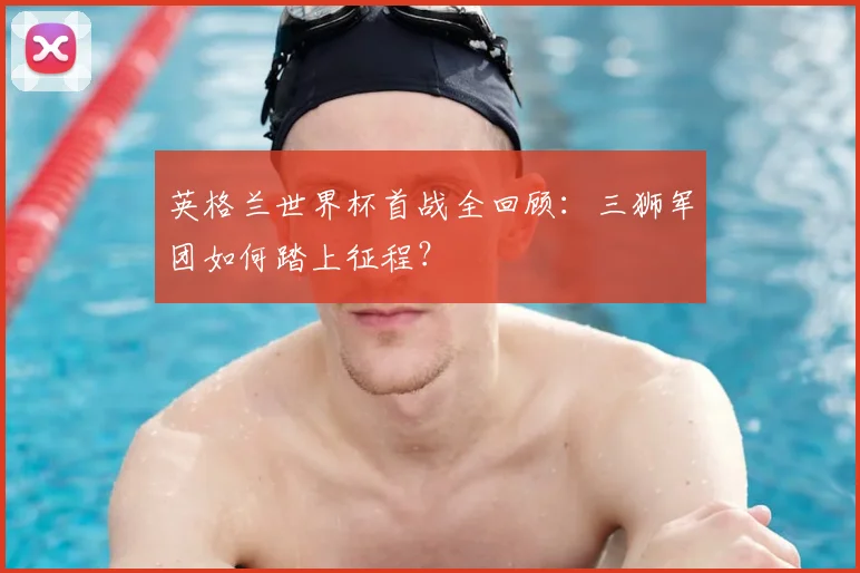 英格兰世界杯首战全回顾：三狮军团如何踏上征程？