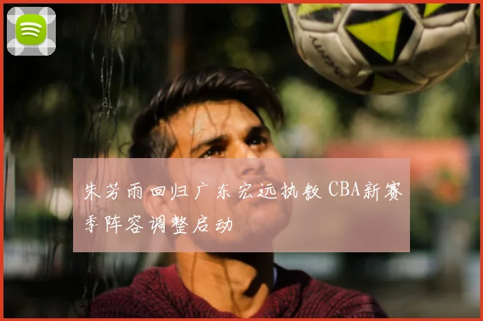 朱芳雨回归广东宏远执教 CBA新赛季阵容调整启动