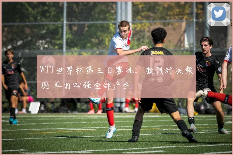 WTT世界杯第三日赛况：激烈对决频现 单打四强全部产生