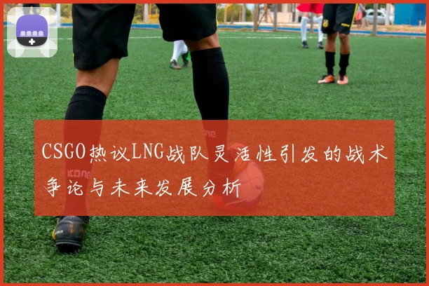 CSGO热议LNG战队灵活性引发的战术争论与未来发展分析