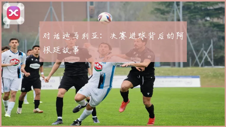 对话迪马利亚：决赛进球背后的阿根廷故事
