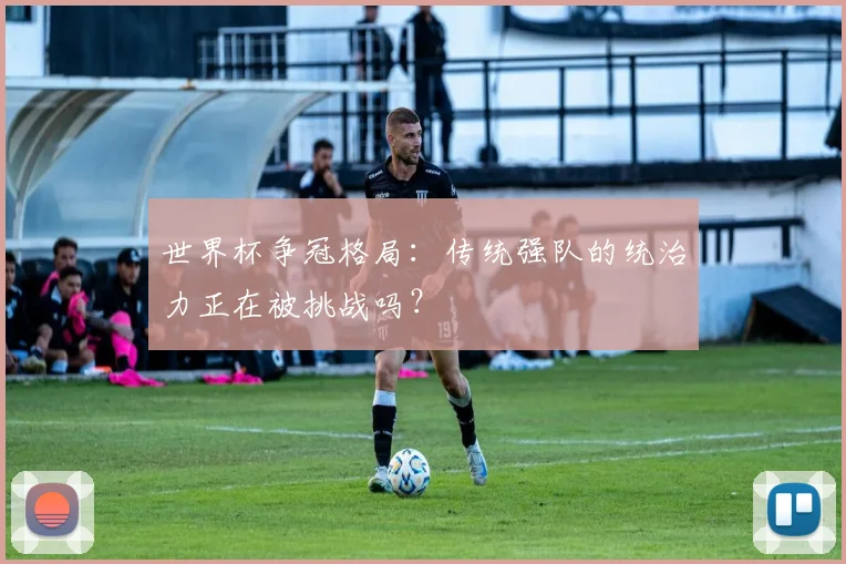 世界杯争冠格局：传统强队的统治力正在被挑战吗？