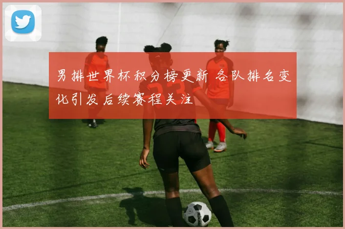 男排世界杯积分榜更新 各队排名变化引发后续赛程关注