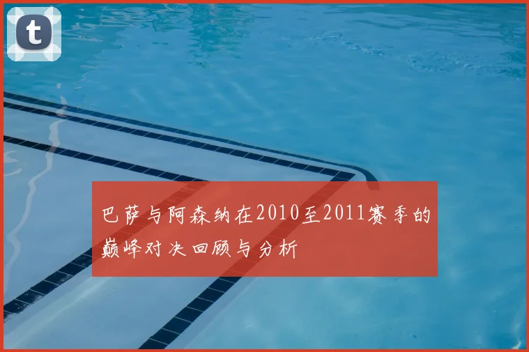 巴萨与阿森纳在2010至2011赛季的巅峰对决回顾与分析