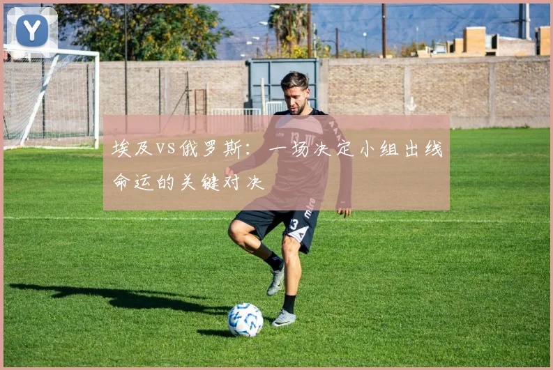 埃及vs俄罗斯：一场决定小组出线命运的关键对决
