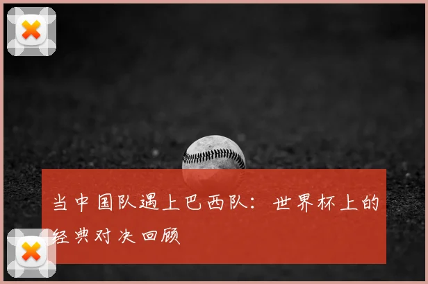 当中国队遇上巴西队：世界杯上的经典对决回顾