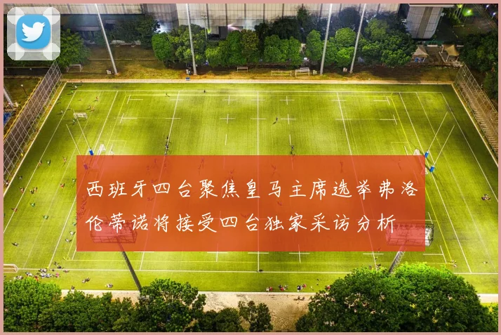西班牙四台聚焦皇马主席选举弗洛伦蒂诺将接受四台独家采访分析