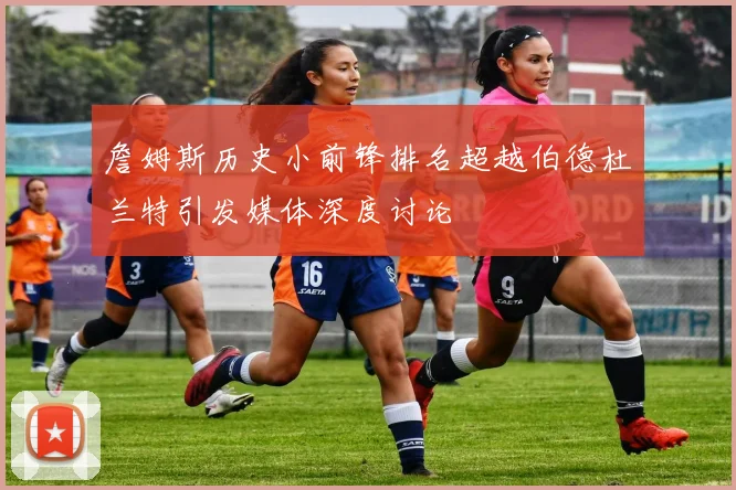 詹姆斯历史小前锋排名超越伯德杜兰特引发媒体深度讨论