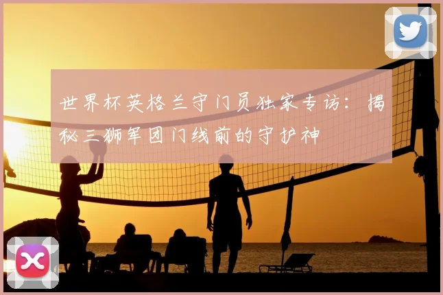 世界杯英格兰守门员独家专访：揭秘三狮军团门线前的守护神