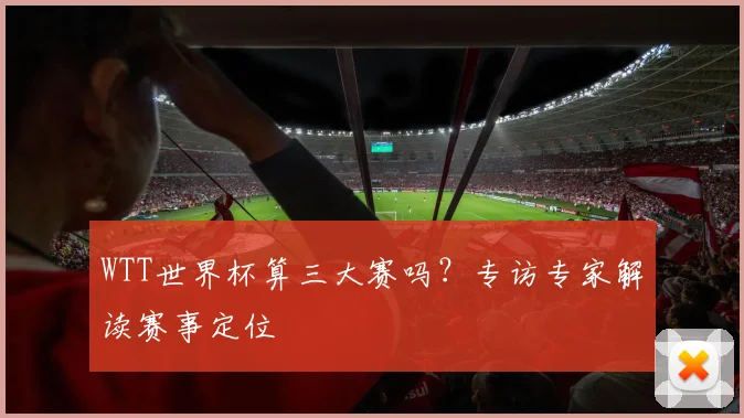 WTT世界杯算三大赛吗?专访专家解读赛事定位