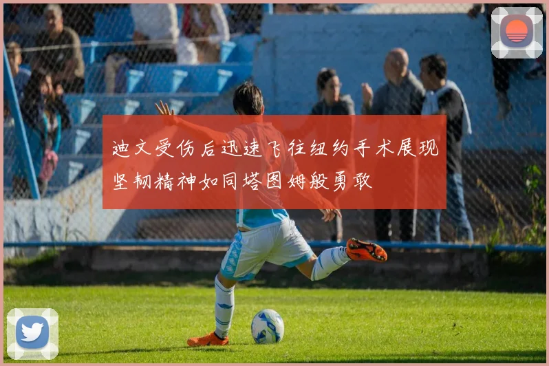 迪文受伤后迅速飞往纽约手术展现坚韧精神如同塔图姆般勇敢