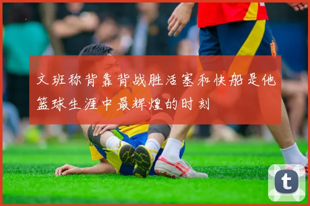 文班称背靠背战胜活塞和快船是他篮球生涯中最辉煌的时刻