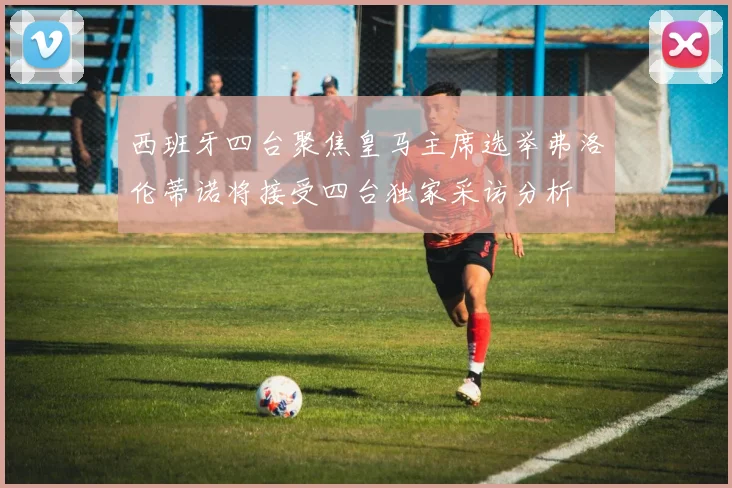 西班牙四台聚焦皇马主席选举弗洛伦蒂诺将接受四台独家采访分析