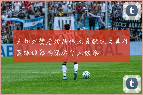 米切尔赞詹姆斯伟大贡献认为其对篮球的影响深远令人钦佩