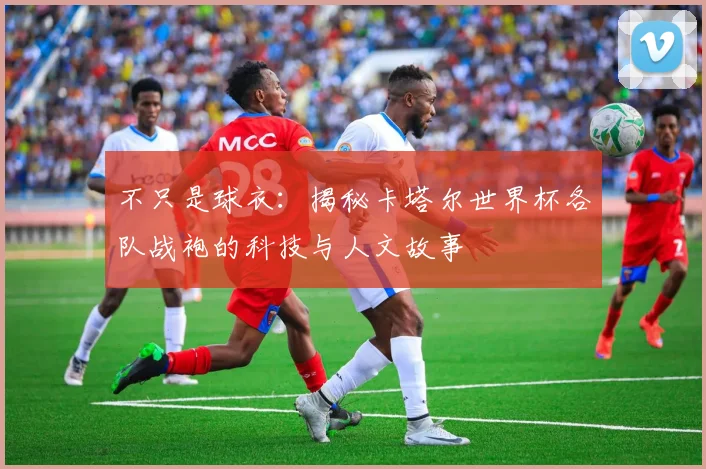 不只是球衣：揭秘卡塔尔世界杯各队战袍的科技与人文故事