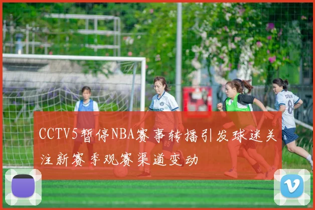 CCTV5暂停NBA赛事转播引发球迷关注新赛季观赛渠道变动