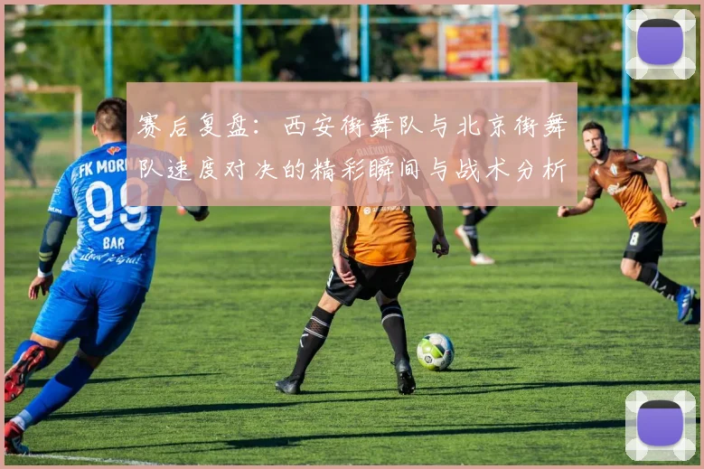 赛后复盘：西安街舞队与北京街舞队速度对决的精彩瞬间与战术分析