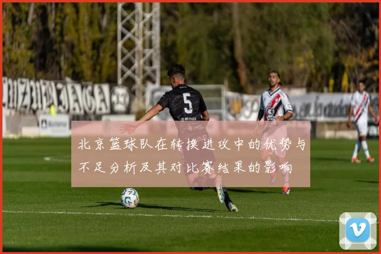 北京篮球队在转换进攻中的优势与不足分析及其对比赛结果的影响